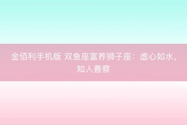 金佰利手机版 双鱼座富养狮子座：虚心如水，知人善察