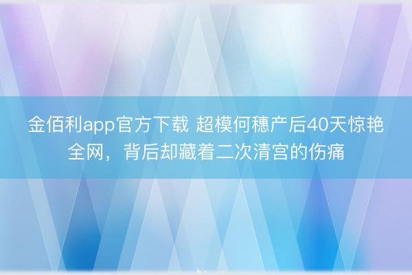 金佰利app官方下载 超模何穗产后40天惊艳全网，背后却藏着二次清宫的伤痛