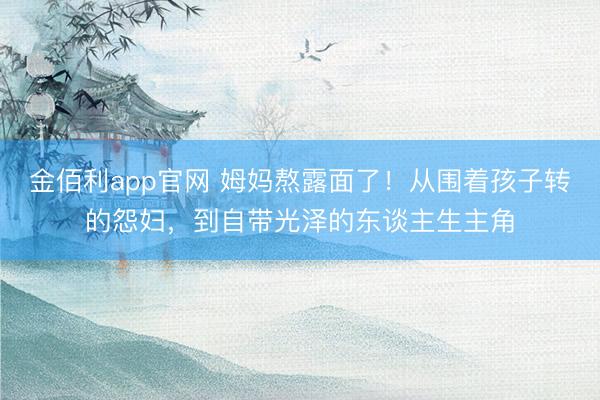 金佰利app官网 姆妈熬露面了!从围着孩子转的怨妇,到自带光泽的东谈主生主角