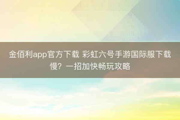 金佰利app官方下载 彩虹六号手游国际服下载慢?一招加快畅玩攻略
