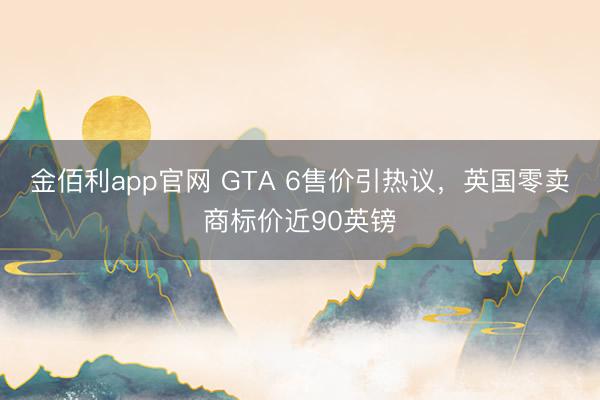 金佰利app官网 GTA 6售价引热议,英国零卖商标价近90英镑