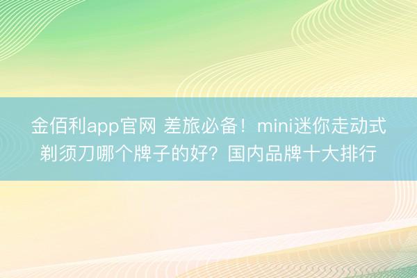 金佰利app官网 差旅必备!mini迷你走动式剃须刀哪个牌子的好?国内品牌十大排行