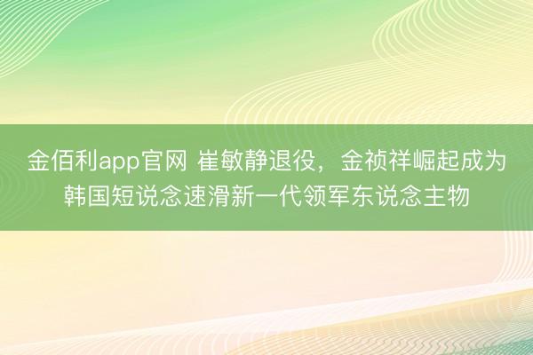 金佰利app官网 崔敏静退役，金祯祥崛起成为韩国短说念速滑新一代领军东说念主物