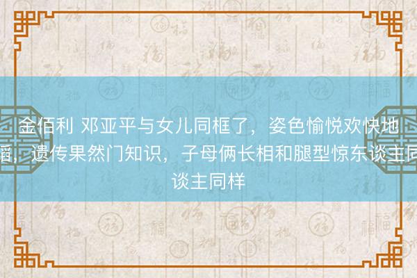 金佰利 邓亚平与女儿同框了，姿色愉悦欢快地舞蹈，遗传果然门知识，子母俩长相和腿型惊东谈主同样